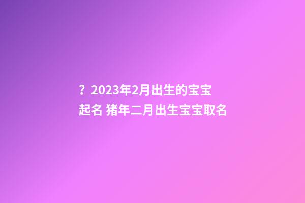 ？2023年2月出生的宝宝起名 猪年二月出生宝宝取名